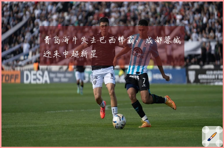 青岛海牛失去巴西锋霸，成都蓉城迎来中超新星