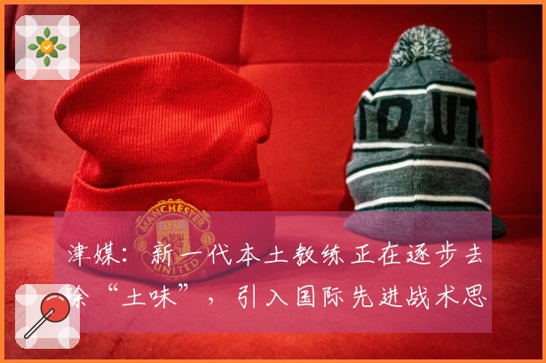 津媒：新一代本土教练正在逐步去除“土味”，引入国际先进战术思想