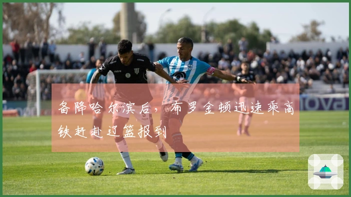 备降哈尔滨后，布罗金顿迅速乘高铁赶赴辽篮报到