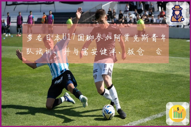 多名日本U17国脚参加阿贾克斯青年队试训，并与富安健洋、板仓滉合影