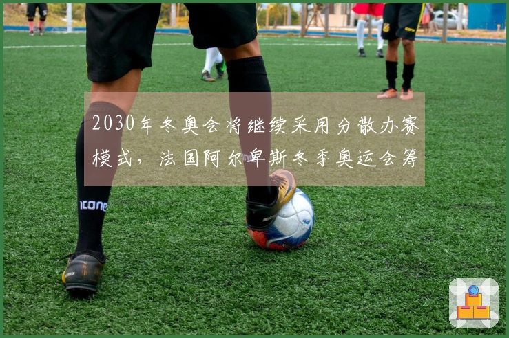 2030年冬奥会将继续采用分散办赛模式，法国阿尔卑斯冬季奥运会筹委会表示