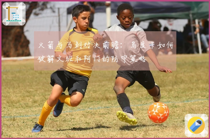 火箭与马刺对决前瞻：乌度卡如何破解文班和阿门的防守策略