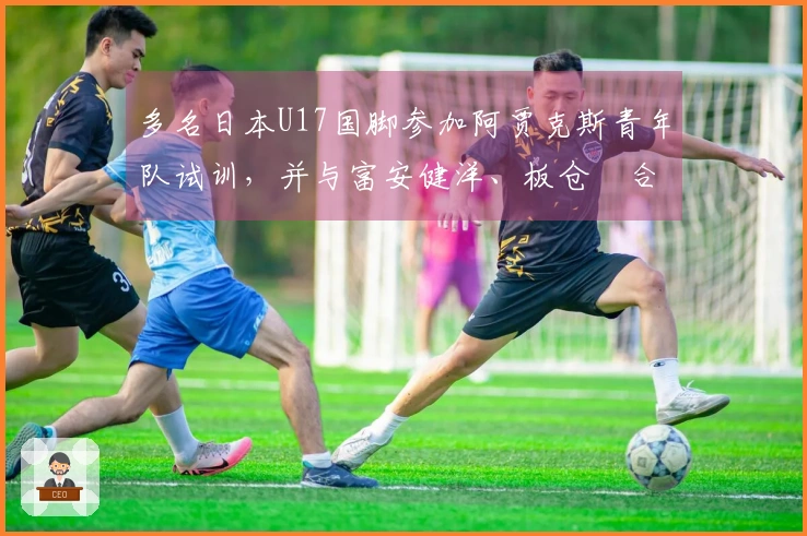 多名日本U17国脚参加阿贾克斯青年队试训，并与富安健洋、板仓滉合影