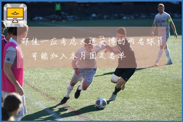 邵佳一应考虑大连英博的两名球员，可能加入本月国足名单