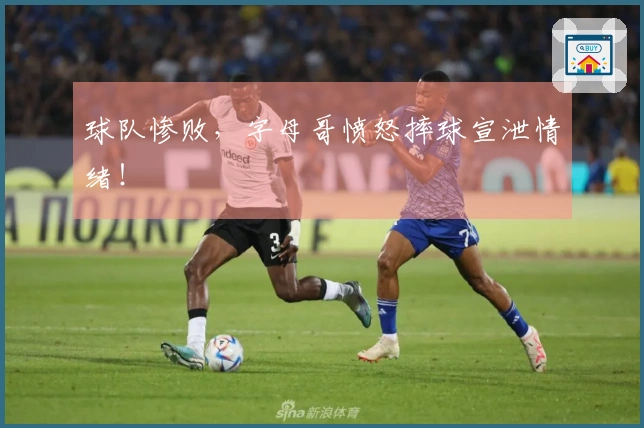 球队惨败，字母哥愤怒摔球宣泄情绪！