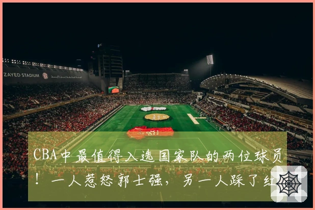CBA中最值得入选国家队的两位球员！一人惹怒郭士强，另一人踩了红线