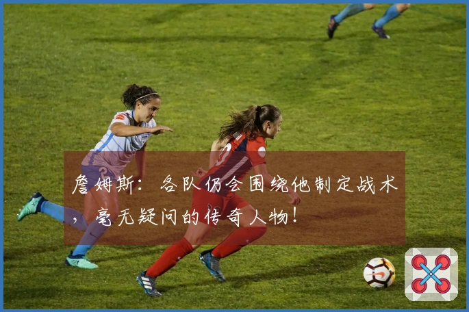 詹姆斯：各队仍会围绕他制定战术，毫无疑问的传奇人物！